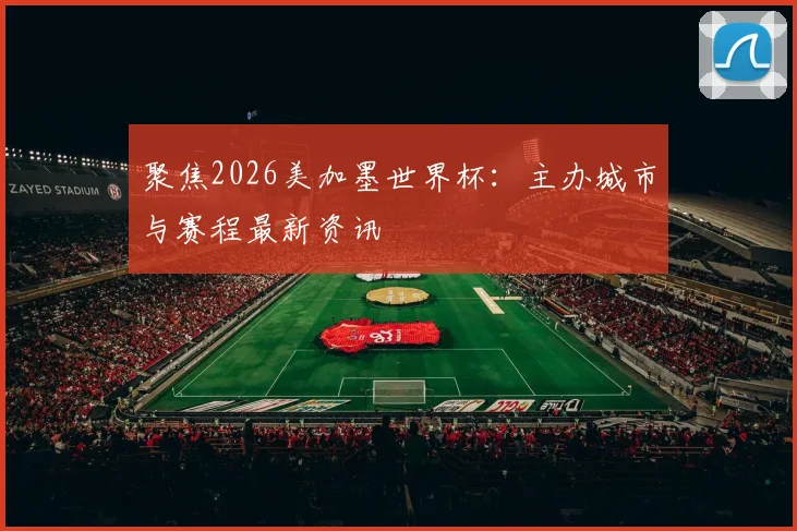 聚焦2026美加墨世界杯：主办城市与赛程最新资讯