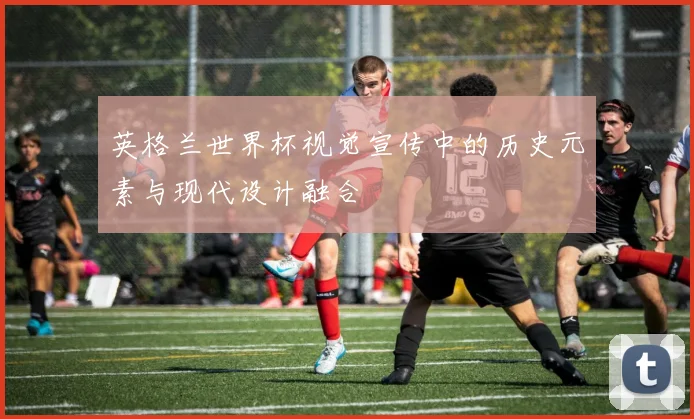 英格兰世界杯视觉宣传中的历史元素与现代设计融合
