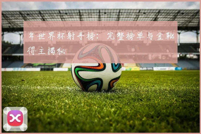 年世界杯射手榜：完整榜单与金靴得主揭秘