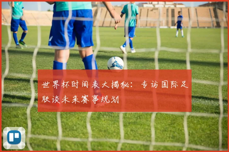 世界杯时间表大揭秘：专访国际足联谈未来赛事规划