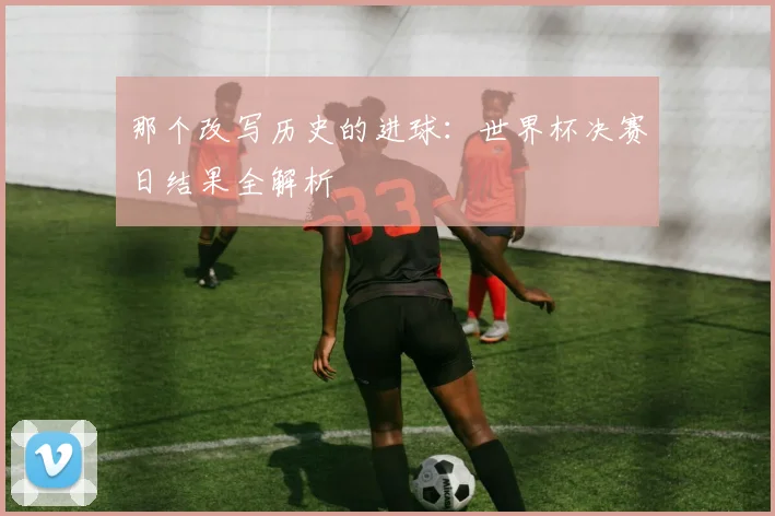 那个改写历史的进球：世界杯决赛日结果全解析