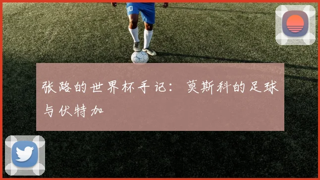 张路的世界杯手记：莫斯科的足球与伏特加